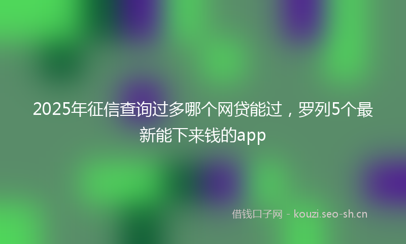2025年征信查询过多哪个网贷能过，罗列5个最新能下来钱的app