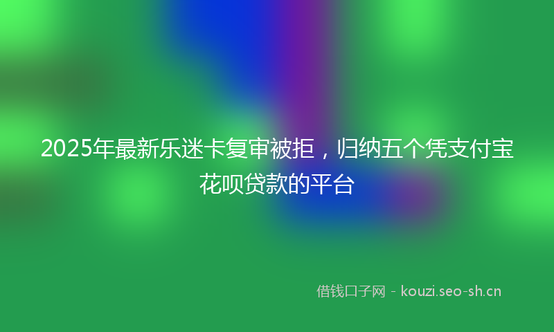2025年最新乐迷卡复审被拒,归纳五个凭支付宝花呗贷款的平台