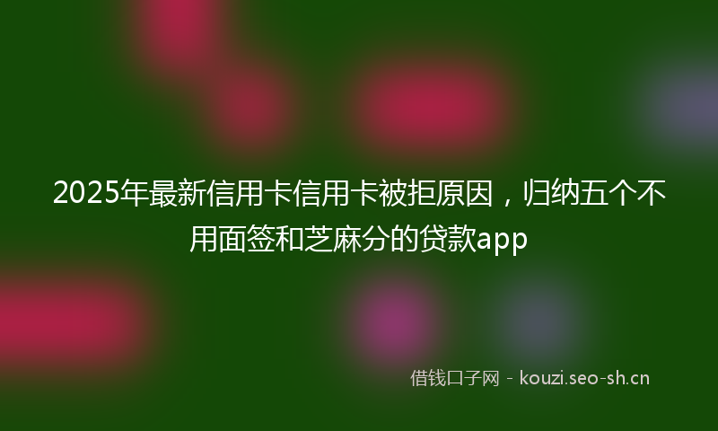 2025年最新信用卡信用卡被拒原因，归纳五个不用面签和芝麻分的贷款app