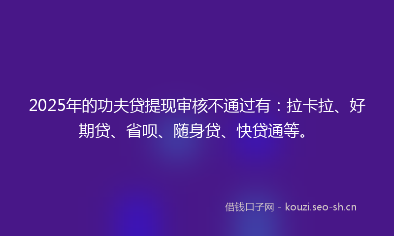 2025年的功夫贷提现审核不通过有：拉卡拉、好期贷、省呗、随身贷、快贷通等。
