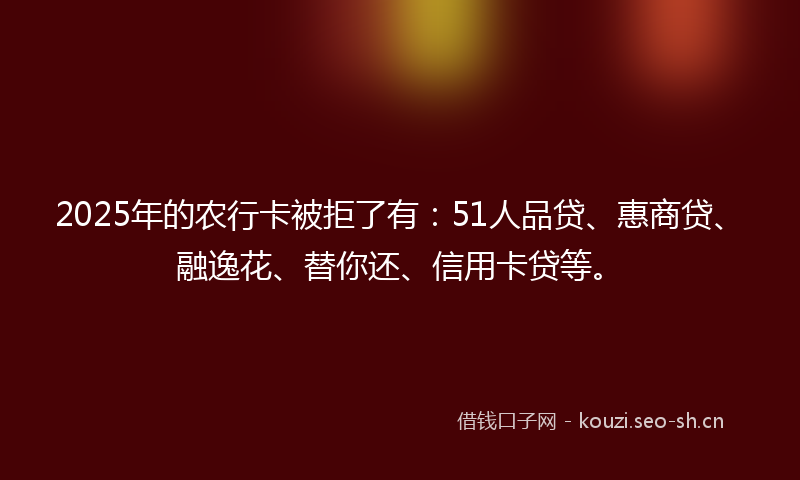 2025年的农行卡被拒了有：51人品贷、惠商贷、融逸花、替你还、信用卡贷等。