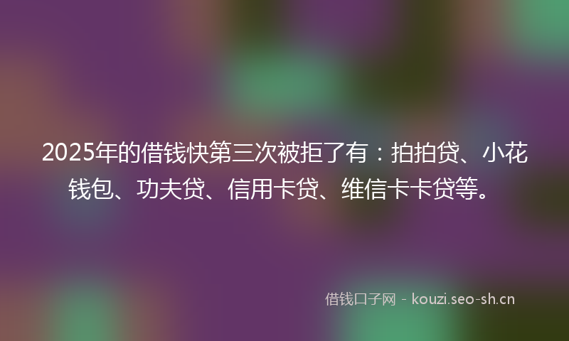 2025年的借钱快第三次被拒了有：拍拍贷、小花钱包、功夫贷、信用卡贷、维信卡卡贷等。