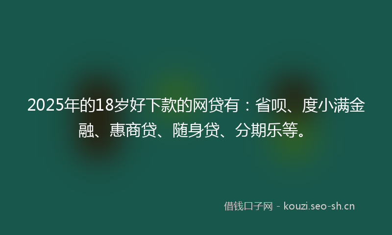 2025年的18岁好下款的网贷有：省呗、度小满金融、惠商贷、随身贷、分期乐等。