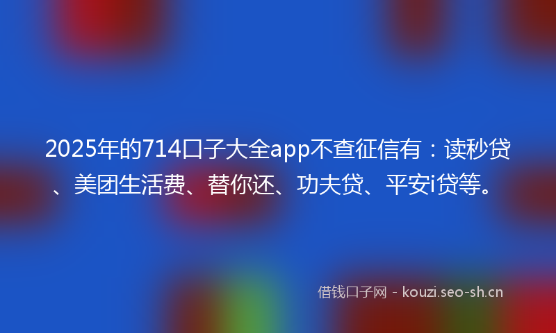 2025年的714口子大全app不查征信有：读秒贷、美团生活费、替你还、功夫贷、平安i贷等。