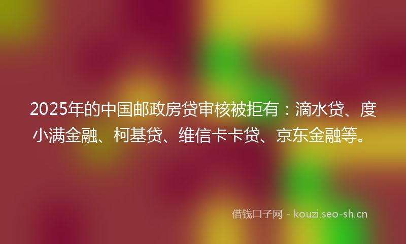 2025年的中国邮政房贷审核被拒有：滴水贷、度小满金融、柯基贷、维信卡卡贷、京东金融等。