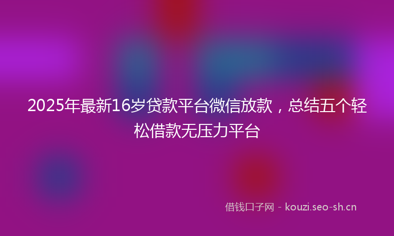 2025年最新16岁贷款平台微信放款，总结五个轻松借款无压力平台