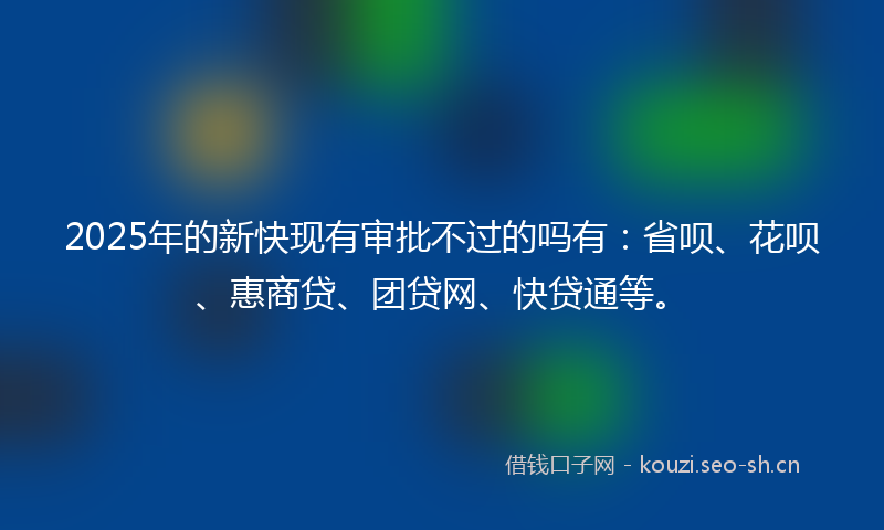 2025年的新快现有审批不过的吗有：省呗、花呗、惠商贷、团贷网、快贷通等。