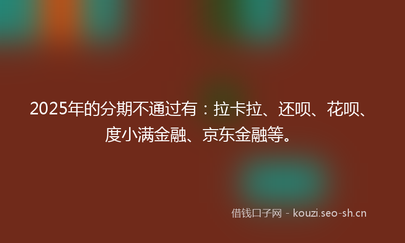 2025年的分期不通过有：拉卡拉、还呗、花呗、度小满金融、京东金融等。