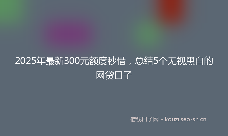 2025年最新300元额度秒借，总结5个无视黑白的网贷口子
