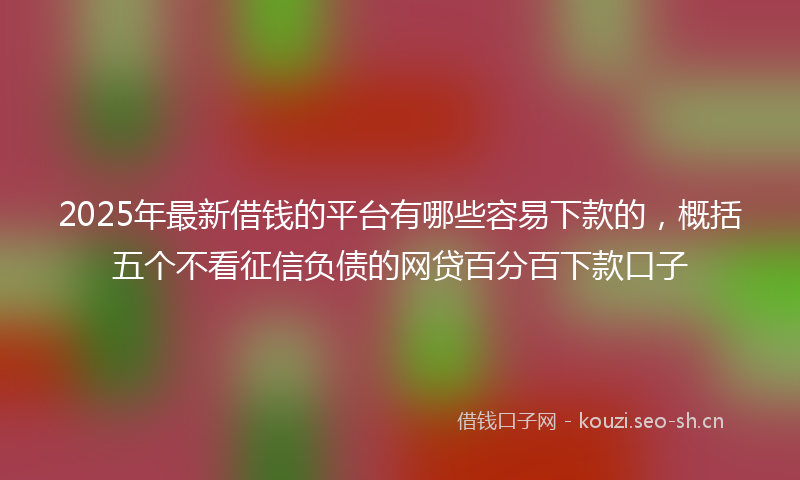 2025年最新借钱的平台有哪些容易下款的，概括五个不看征信负债的网贷百分百下款口子