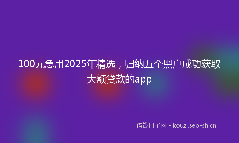 100元急用2025年精选，归纳五个黑户成功获取大额贷款的app
