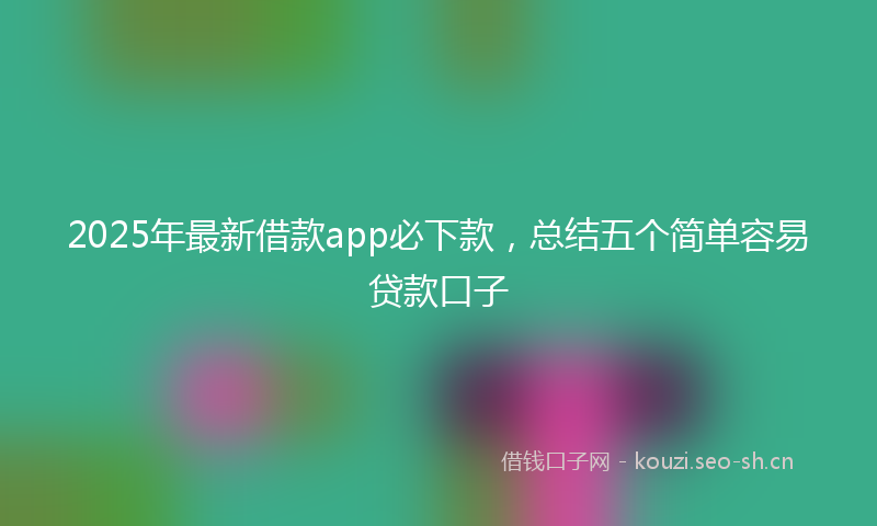 2025年最新借款app必下款，总结五个简单容易贷款口子
