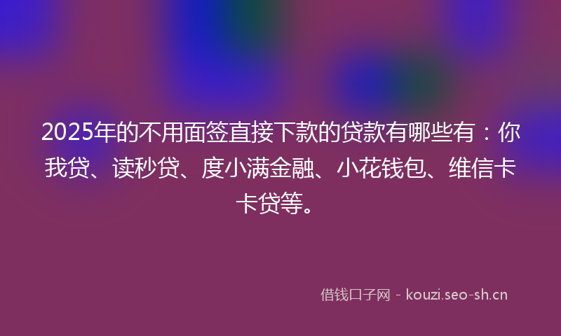 2025年的不用面签直接下款的贷款有哪些有：你我贷、读秒贷、度小满金融、小花钱包、维信卡卡贷等。