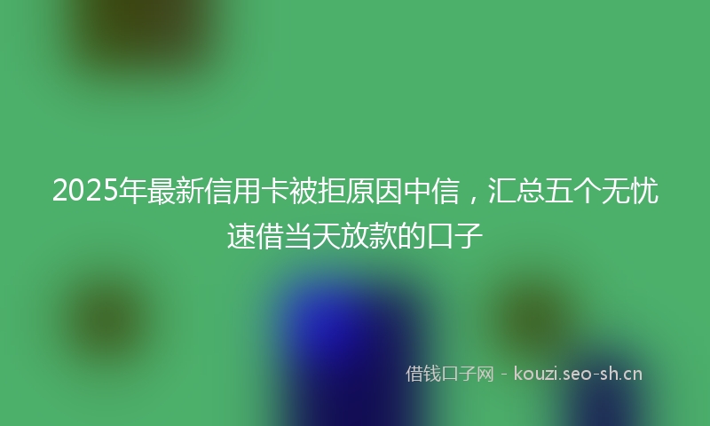 2025年最新信用卡被拒原因中信，汇总五个无忧速借当天放款的口子