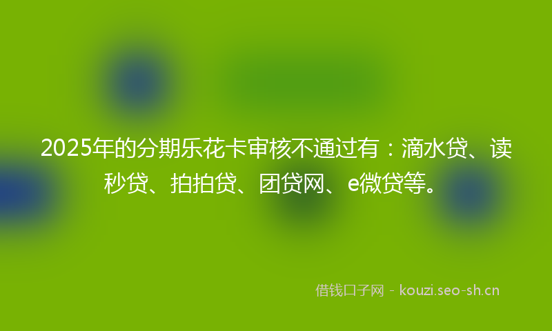 2025年的分期乐花卡审核不通过有：滴水贷、读秒贷、拍拍贷、团贷网、e微贷等。