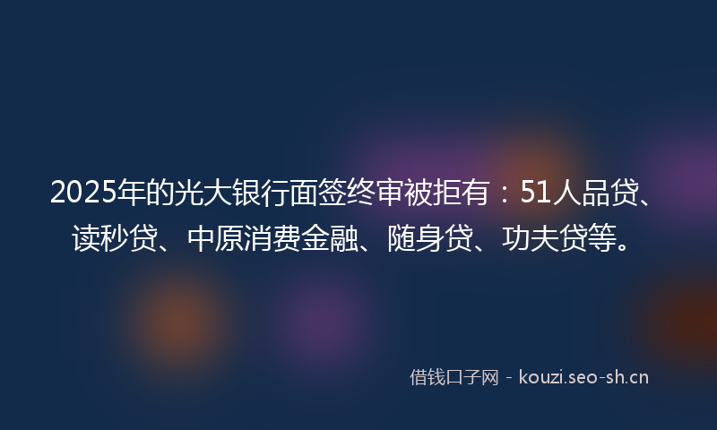 2025年的光大银行面签终审被拒有：51人品贷、读秒贷、中原消费金融、随身贷、功夫贷等。