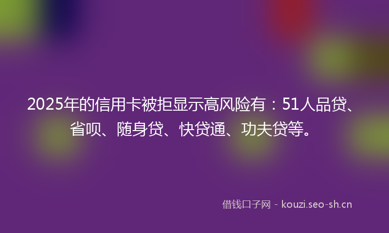 2025年的信用卡被拒显示高风险有：51人品贷、省呗、随身贷、快贷通、功夫贷等。