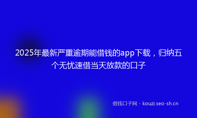 2025年最新严重逾期能借钱的app下载，归纳五个无忧速借当天放款的口子