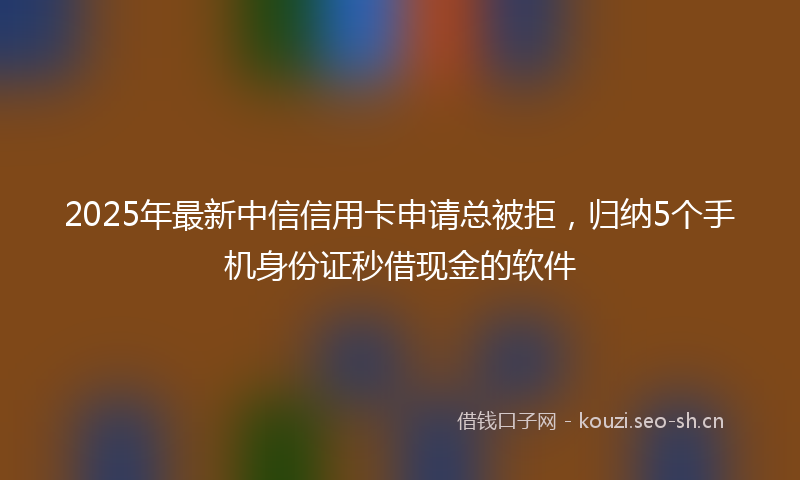 2025年最新中信信用卡申请总被拒，归纳5个手机身份证秒借现金的软件