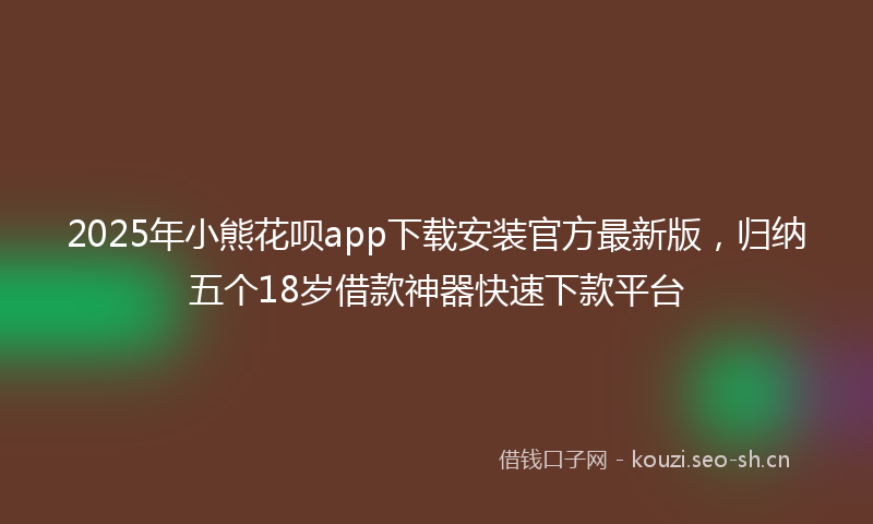 2025年小熊花呗app下载安装官方最新版，归纳五个18岁借款神器快速下款平台