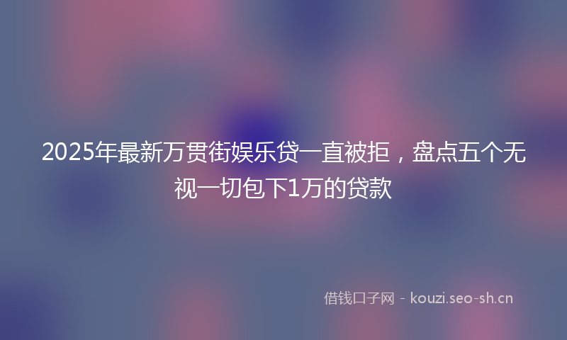2025年最新万贯街娱乐贷一直被拒，盘点五个无视一切包下1万的贷款