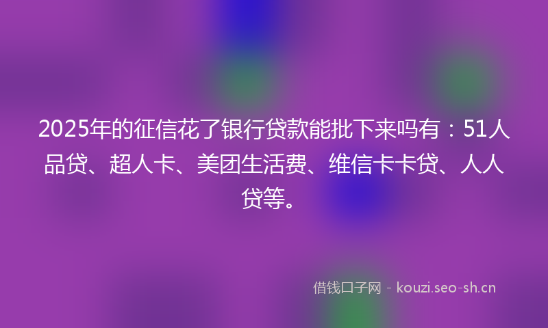 2025年的征信花了银行贷款能批下来吗有：51人品贷、超人卡、美团生活费、维信卡卡贷、人人贷等。