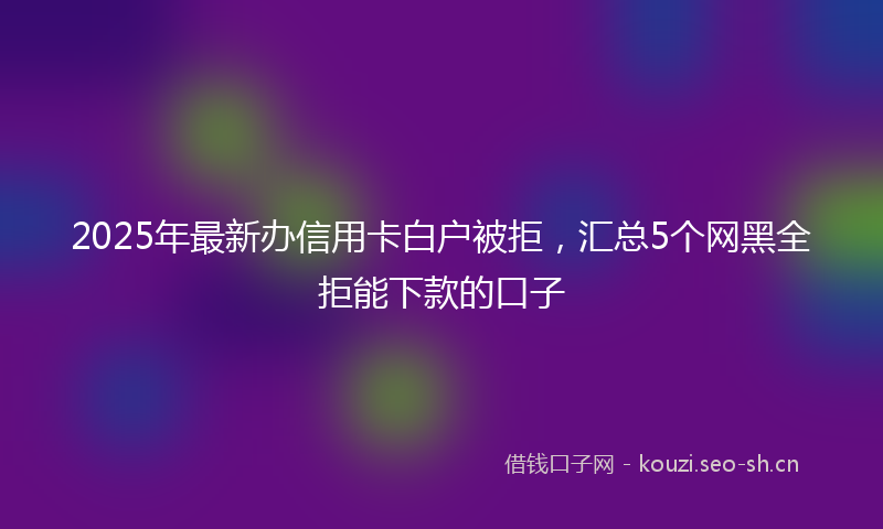 2025年最新办信用卡白户被拒，汇总5个网黑全拒能下款的口子
