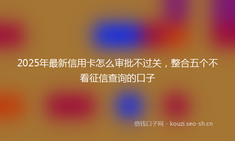 2025年最新信用卡怎么审批不过关,整合五个不看征信查询的口子