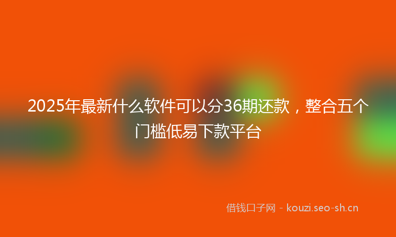 2025年最新什么软件可以分36期还款，整合五个门槛低易下款平台