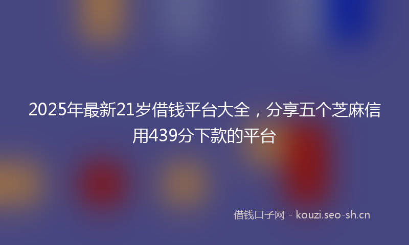 2025年最新21岁借钱平台大全，分享五个芝麻信用439分下款的平台