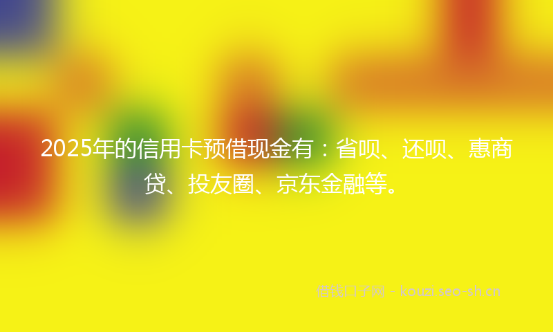 2025年的信用卡预借现金有：省呗、还呗、惠商贷、投友圈、京东金融等。