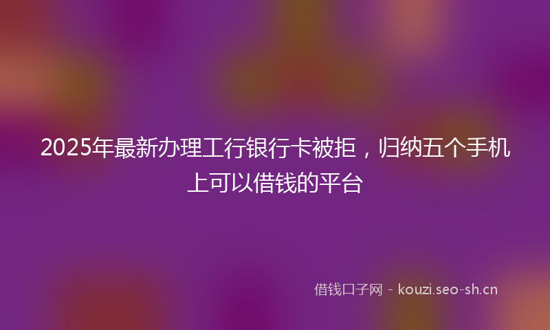 2025年最新办理工行银行卡被拒，归纳五个手机上可以借钱的平台