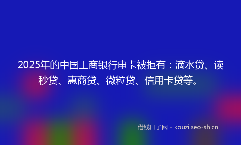 2025年的中国工商银行申卡被拒有：滴水贷、读秒贷、惠商贷、微粒贷、信用卡贷等。