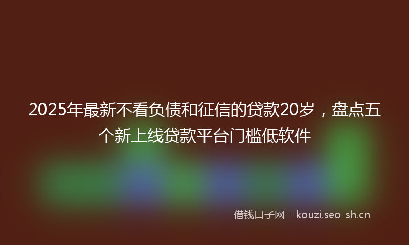2025年最新不看负债和征信的贷款20岁，盘点五个新上线贷款平台门槛低软件