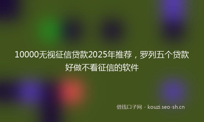 10000无视征信贷款2025年推荐，罗列五个贷款好做不看征信的软件