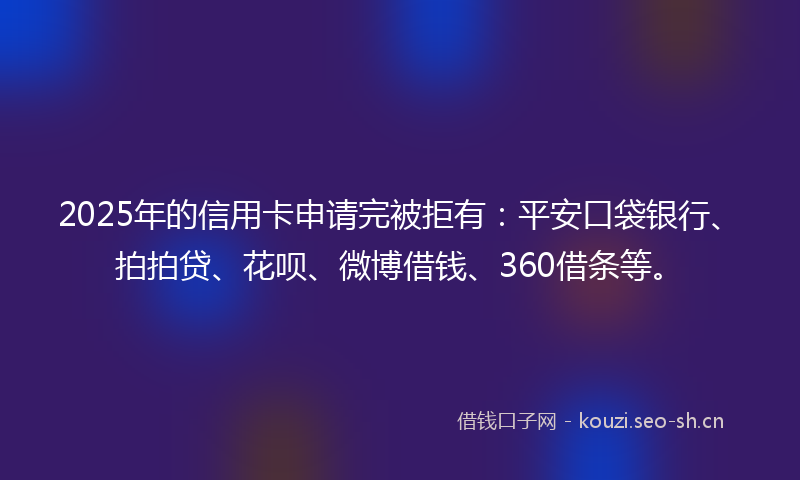 2025年的信用卡申请完被拒有：平安口袋银行、拍拍贷、花呗、微博借钱、360借条等。