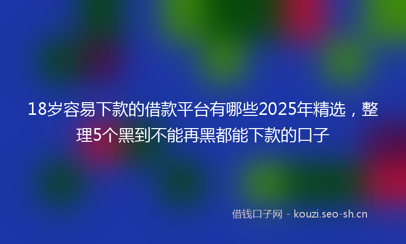 18岁容易下款的借款平台有哪些2025年精选，整理5个黑到不能再黑都能下款的口子