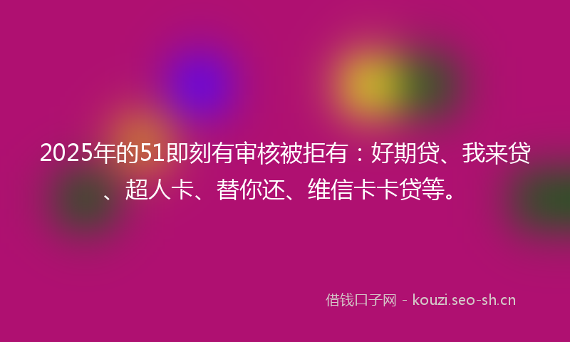 2025年的51即刻有审核被拒有：好期贷、我来贷、超人卡、替你还、维信卡卡贷等。