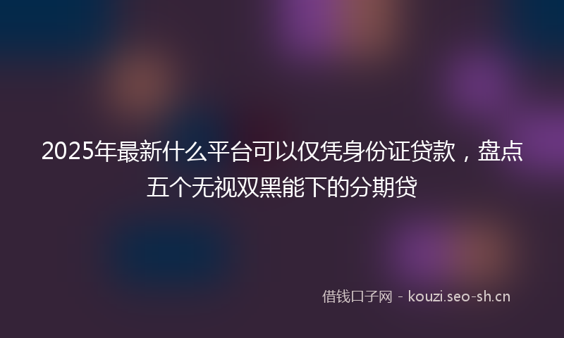 2025年最新什么平台可以仅凭身份证贷款，盘点五个无视双黑能下的分期贷