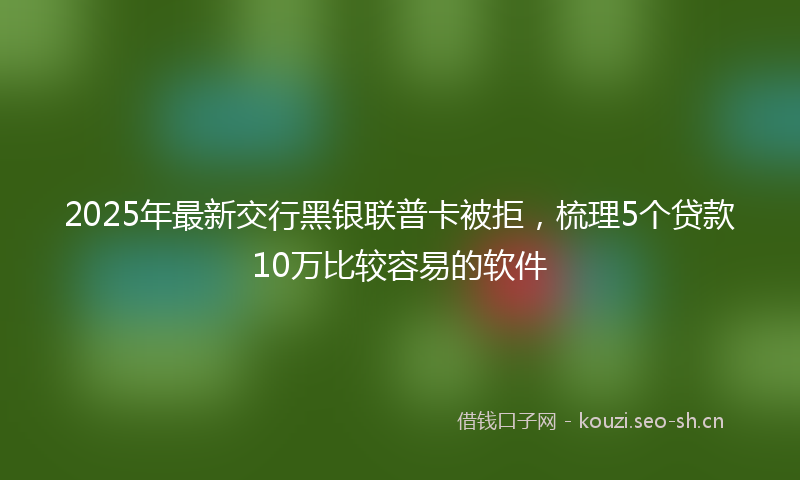 2025年最新交行黑银联普卡被拒，梳理5个贷款10万比较容易的软件