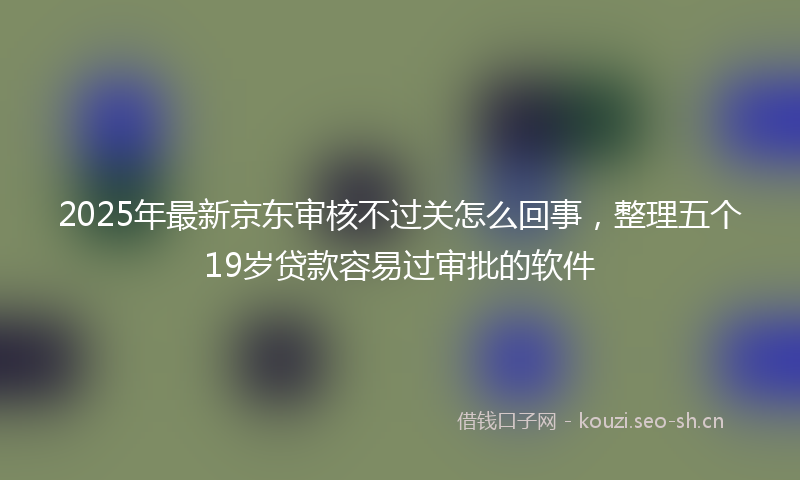 2025年最新京东审核不过关怎么回事，整理五个19岁贷款容易过审批的软件