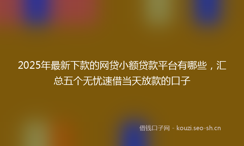 2025年最新下款的网贷小额贷款平台有哪些，汇总五个无忧速借当天放款的口子