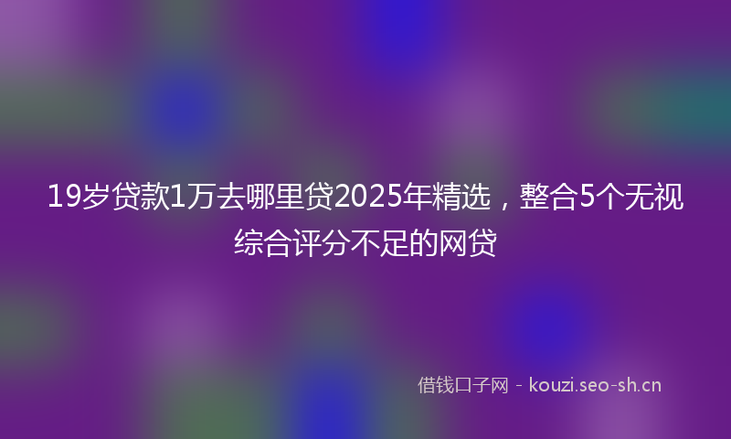 19岁贷款1万去哪里贷2025年精选，整合5个无视综合评分不足的网贷