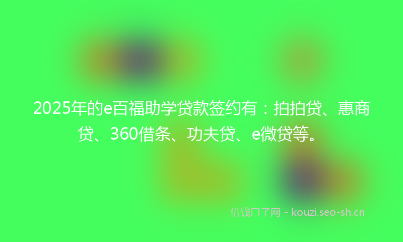 2025年的e百福助学贷款签约有：拍拍贷、惠商贷、360借条、功夫贷、e微贷等。