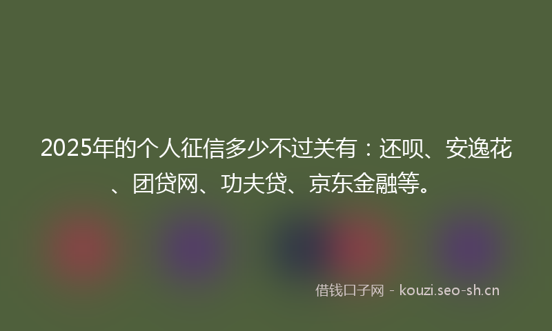 2025年的个人征信多少不过关有：还呗、安逸花、团贷网、功夫贷、京东金融等。