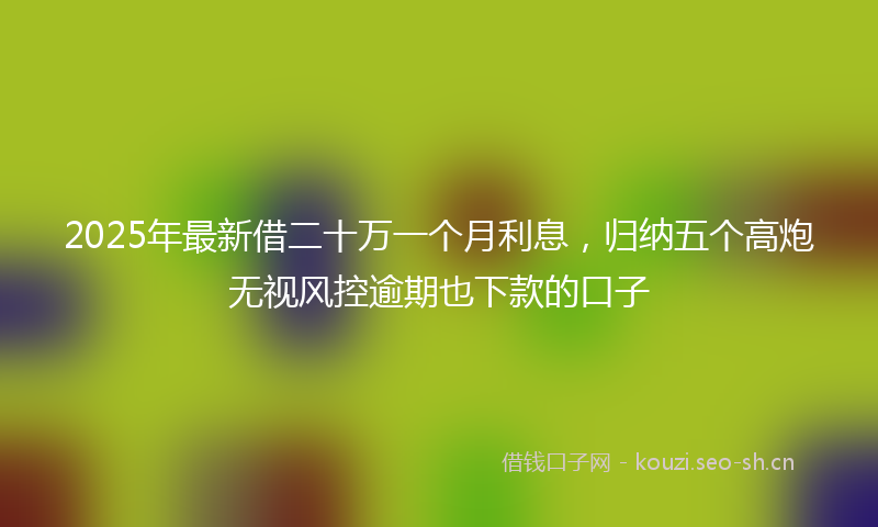 2025年最新借二十万一个月利息，归纳五个高炮无视风控逾期也下款的口子