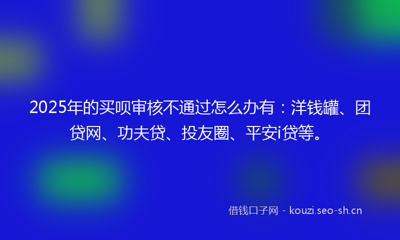 2025年的买呗审核不通过怎么办有：洋钱罐、团贷网、功夫贷、投友圈、平安i贷等。
