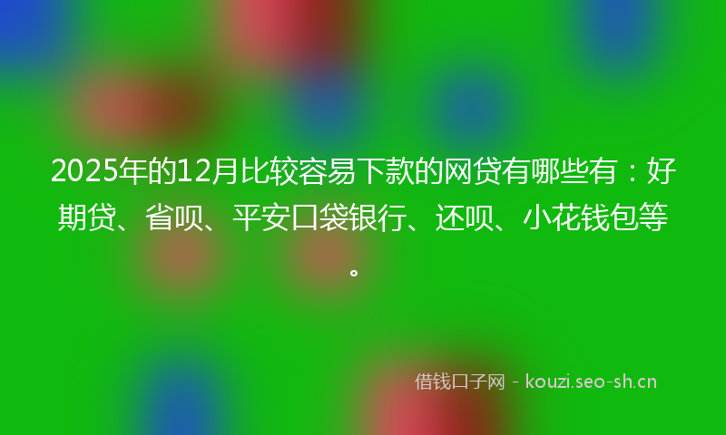 2025年的12月比较容易下款的网贷有哪些有：好期贷、省呗、平安口袋银行、还呗、小花钱包等。