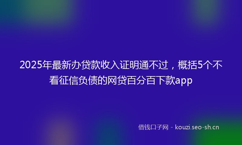 2025年最新办贷款收入证明通不过，概括5个不看征信负债的网贷百分百下款app
