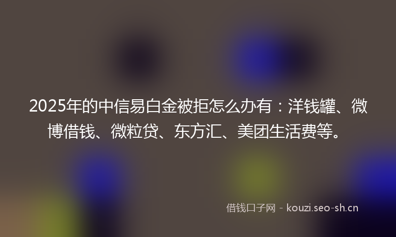 2025年的中信易白金被拒怎么办有：洋钱罐、微博借钱、微粒贷、东方汇、美团生活费等。